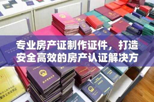 灵石专业房产证制作证件，打造安全高效的房产认证解决方案