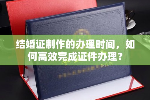 灵石结婚证制作的办理时间，如何高效完成证件办理？